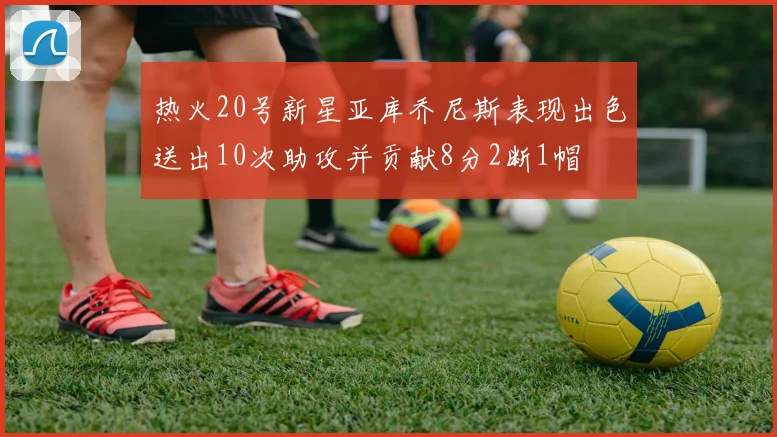 热火20号新星亚库乔尼斯表现出色送出10次助攻并贡献8分2断1帽