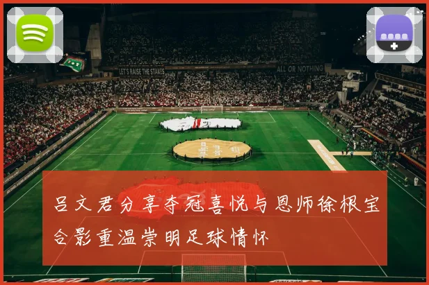 吕文君分享夺冠喜悦与恩师徐根宝合影重温崇明足球情怀