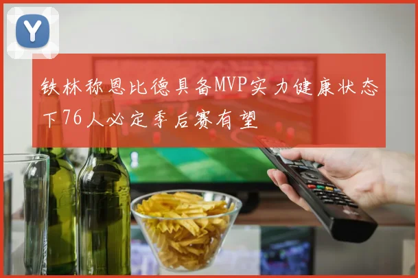 铁林称恩比德具备MVP实力健康状态下76人必定季后赛有望