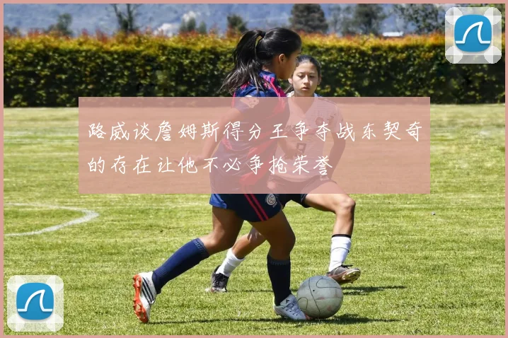 路威谈詹姆斯得分王争夺战东契奇的存在让他不必争抢荣誉