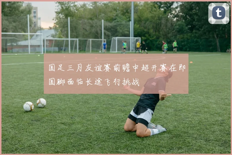 国足三月友谊赛前瞻中超开赛在即国脚面临长途飞行挑战