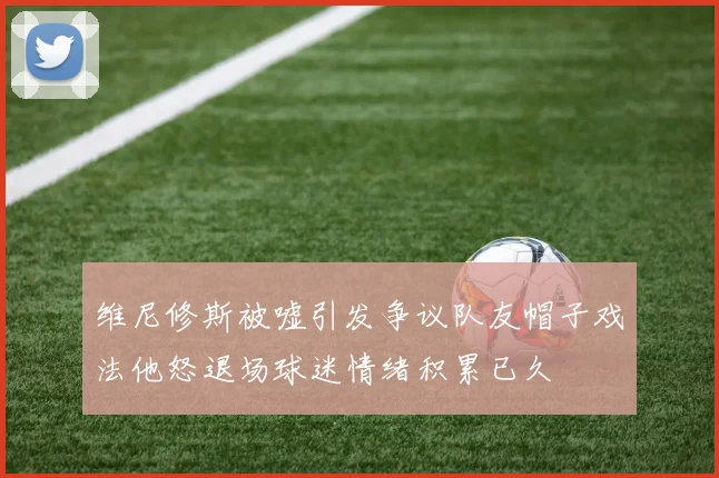维尼修斯被嘘引发争议队友帽子戏法他怒退场球迷情绪积累已久