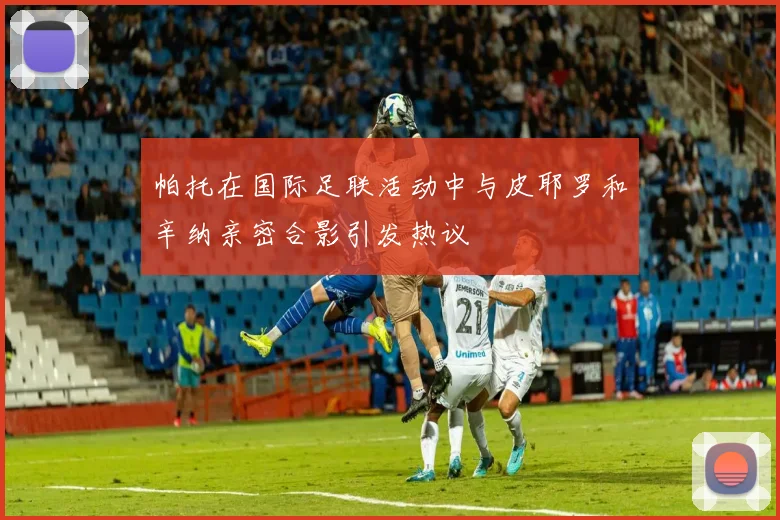 帕托在国际足联活动中与皮耶罗和辛纳亲密合影引发热议