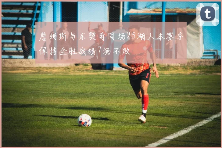 詹姆斯与东契奇同场25湖人本赛季保持全胜战绩7场不败