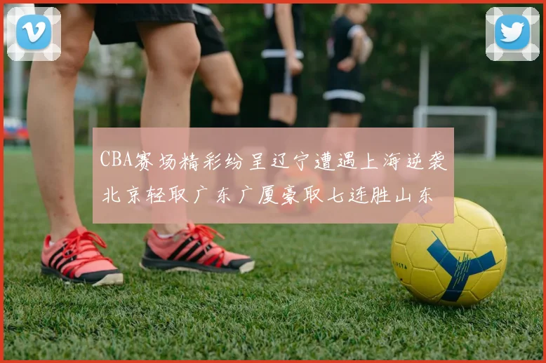 CBA赛场精彩纷呈辽宁遭遇上海逆袭北京轻取广东广厦豪取七连胜山东战胜新疆