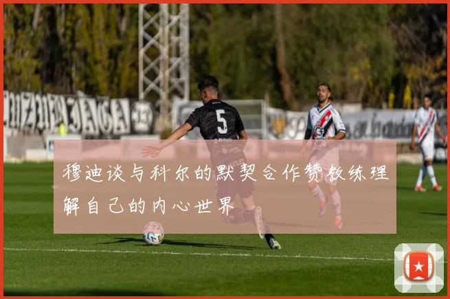 穆迪谈与科尔的默契合作赞教练理解自己的内心世界