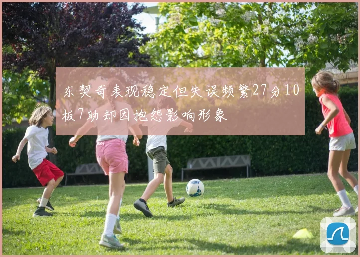 东契奇表现稳定但失误频繁27分10板7助却因抱怨影响形象