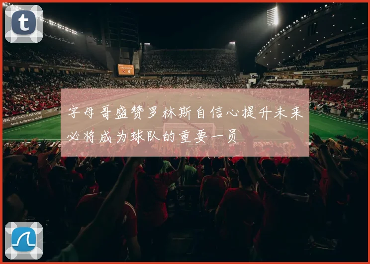 字母哥盛赞罗林斯自信心提升未来必将成为球队的重要一员