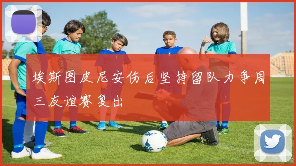 埃斯图皮尼安伤后坚持留队力争周三友谊赛复出