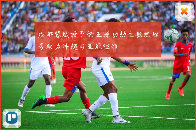 成都蓉城授予徐正源功勋主教练称号助力冲超与亚冠征程