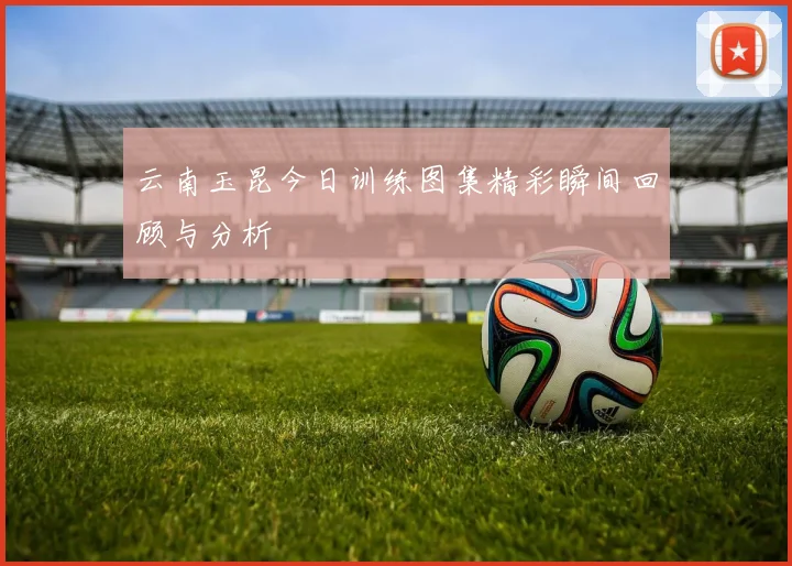 云南玉昆今日训练图集精彩瞬间回顾与分析
