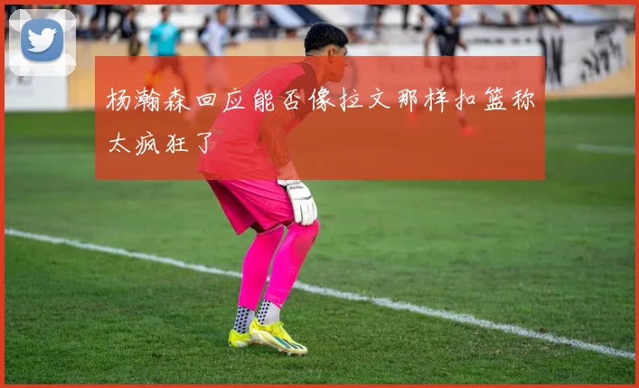 杨瀚森回应能否像拉文那样扣篮称太疯狂了