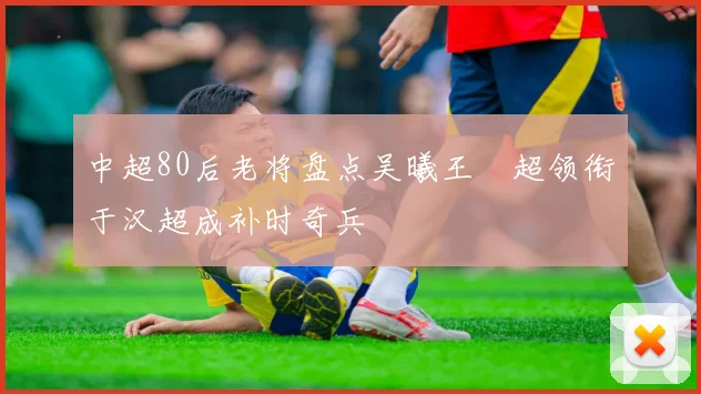 中超80后老将盘点吴曦王燊超领衔于汉超成补时奇兵