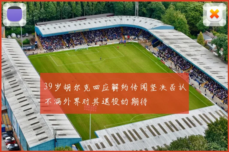 39岁胡尔克回应解约传闻坚决否认不满外界对其退役的期待