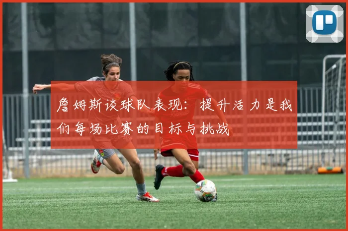 詹姆斯谈球队表现：提升活力是我们每场比赛的目标与挑战