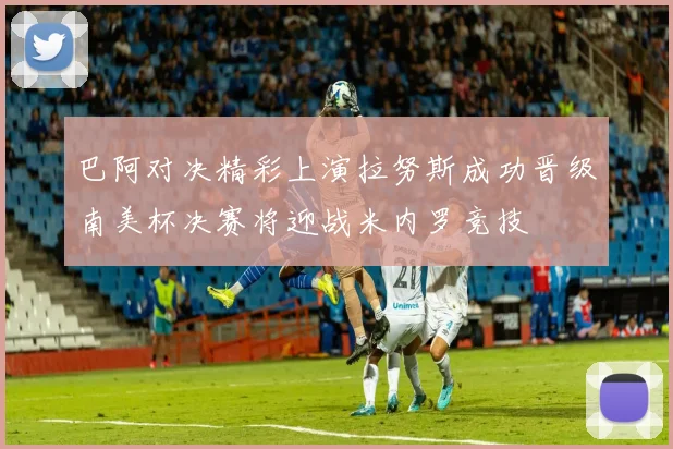 巴阿对决精彩上演拉努斯成功晋级南美杯决赛将迎战米内罗竞技