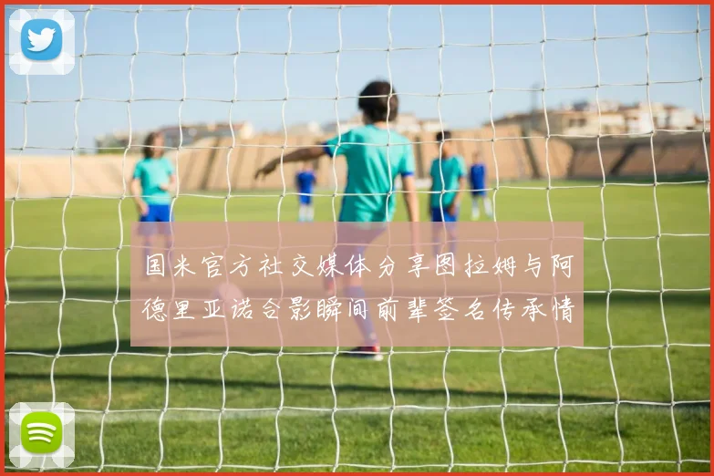 国米官方社交媒体分享图拉姆与阿德里亚诺合影瞬间前辈签名传承情怀