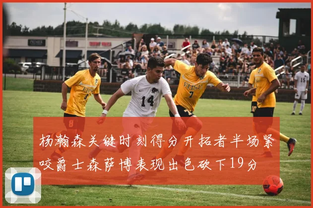 杨瀚森关键时刻得分开拓者半场紧咬爵士森萨博表现出色砍下19分