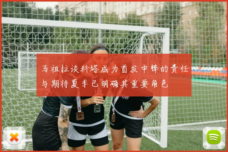 马祖拉谈科塔成为首发中锋的责任与期待夏季已明确其重要角色