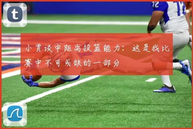 小贾谈中距离投篮能力：这是我比赛中不可或缺的一部分