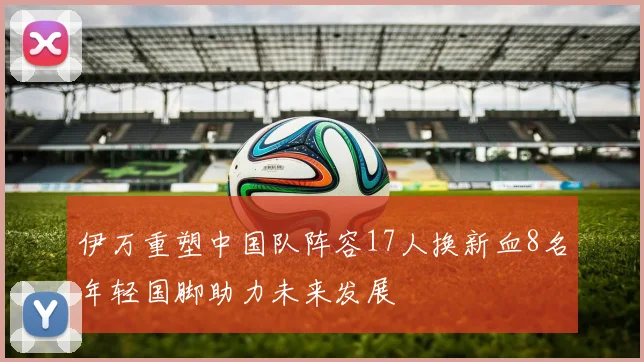 伊万重塑中国队阵容17人换新血8名年轻国脚助力未来发展