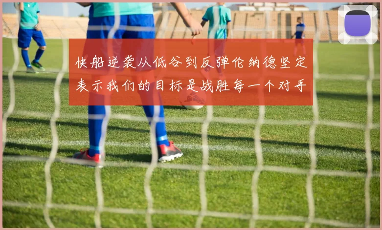 快船逆袭从低谷到反弹伦纳德坚定表示我们的目标是战胜每一个对手
