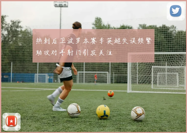 热刺后卫波罗本赛季英超失误频繁助攻对手射门引发关注