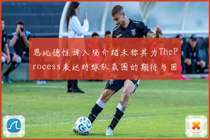 恩比德惊讶入场介绍未称其为TheProcess表达对球队氛围的期待与困惑