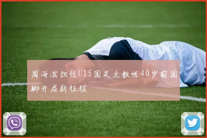 周海滨担任U15国足主教练40岁前国脚开启新征程