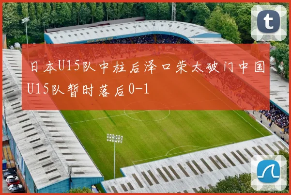 日本U15队中柱后泽口荣太破门中国U15队暂时落后0-1