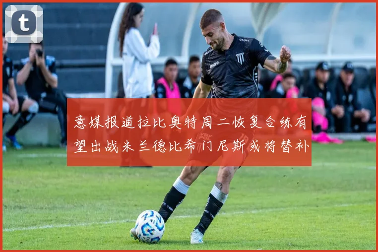 意媒报道拉比奥特周二恢复合练有望出战米兰德比希门尼斯或将替补待命