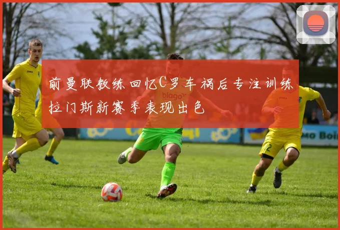 前曼联教练回忆C罗车祸后专注训练拉门斯新赛季表现出色