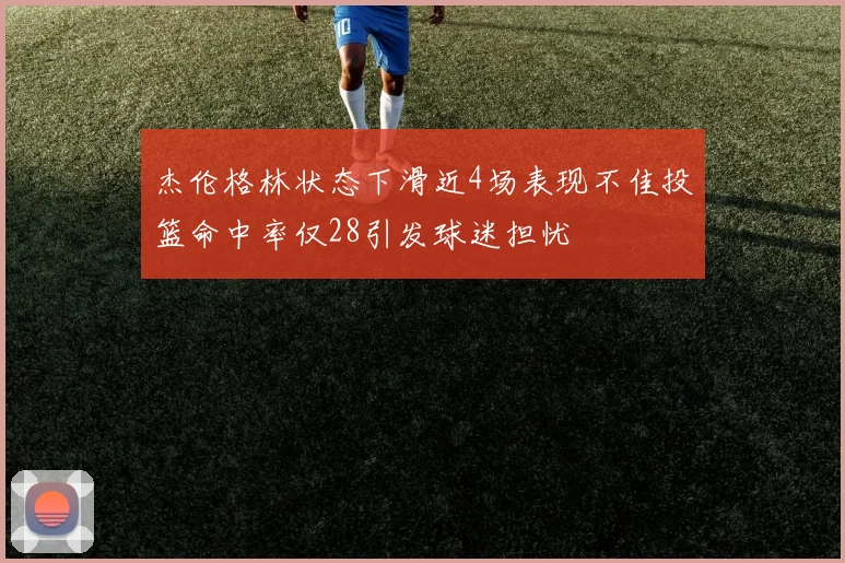杰伦格林状态下滑近4场表现不佳投篮命中率仅28引发球迷担忧