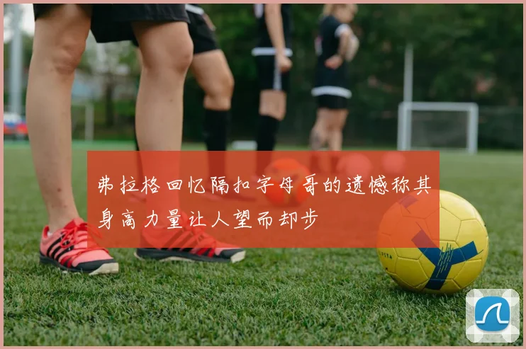 弗拉格回忆隔扣字母哥的遗憾称其身高力量让人望而却步