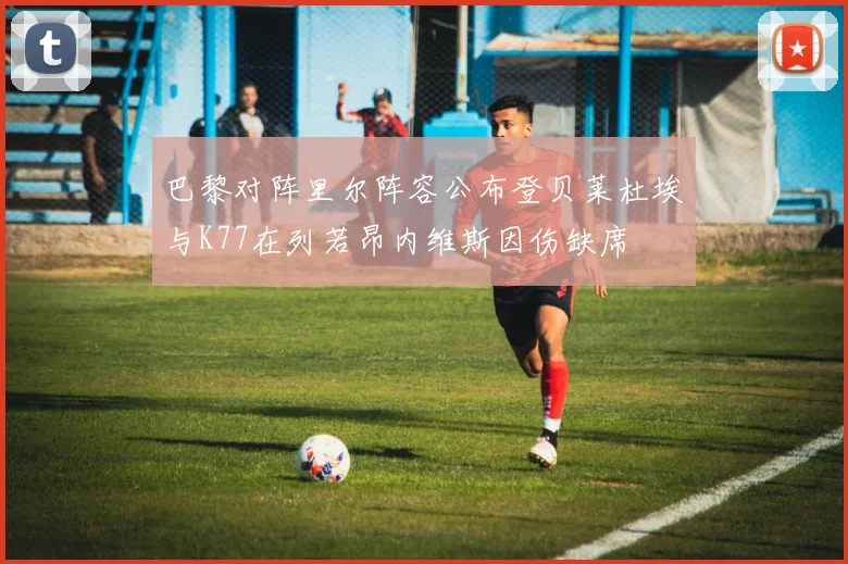 巴黎对阵里尔阵容公布登贝莱杜埃与K77在列若昂内维斯因伤缺席