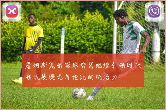 詹姆斯凭借篮球智慧继续引领时代潮流展现无与伦比的统治力