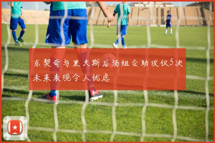 东契奇与里夫斯后场组合助攻仅5次未来表现令人忧虑