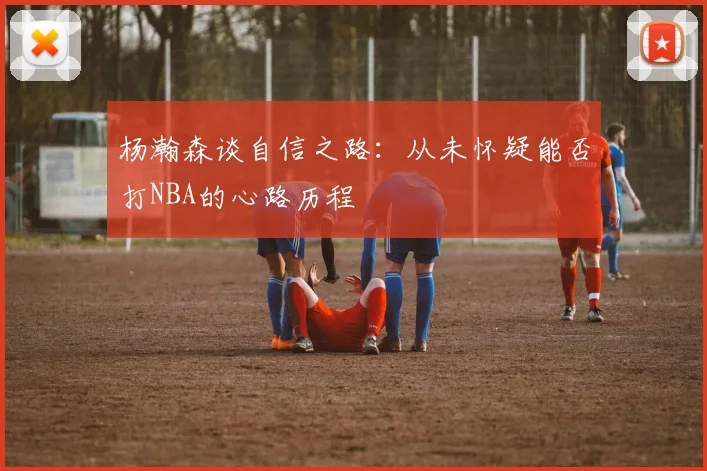 杨瀚森谈自信之路：从未怀疑能否打NBA的心路历程