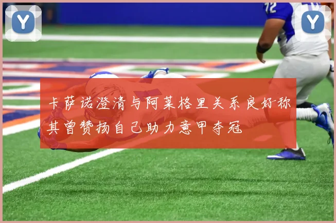 卡萨诺澄清与阿莱格里关系良好称其曾赞扬自己助力意甲夺冠