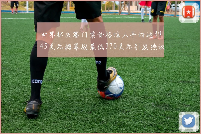 世界杯决赛门票价格惊人平均达3945美元揭幕战最低370美元引发热议