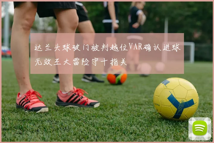 达兰头球破门被判越位VAR确认进球无效王大雷险守十指关