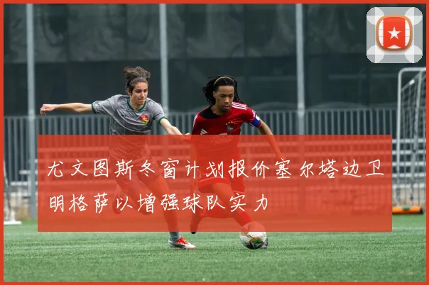 尤文图斯冬窗计划报价塞尔塔边卫明格萨以增强球队实力