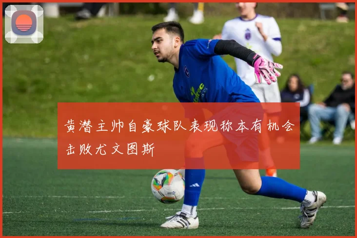 黄潜主帅自豪球队表现称本有机会击败尤文图斯