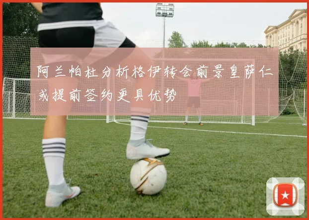 阿兰帕杜分析格伊转会前景皇萨仁或提前签约更具优势