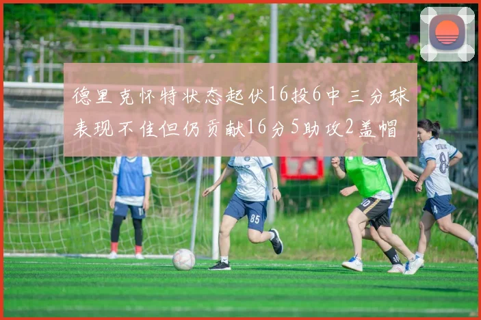 德里克怀特状态起伏16投6中三分球表现不佳但仍贡献16分5助攻2盖帽