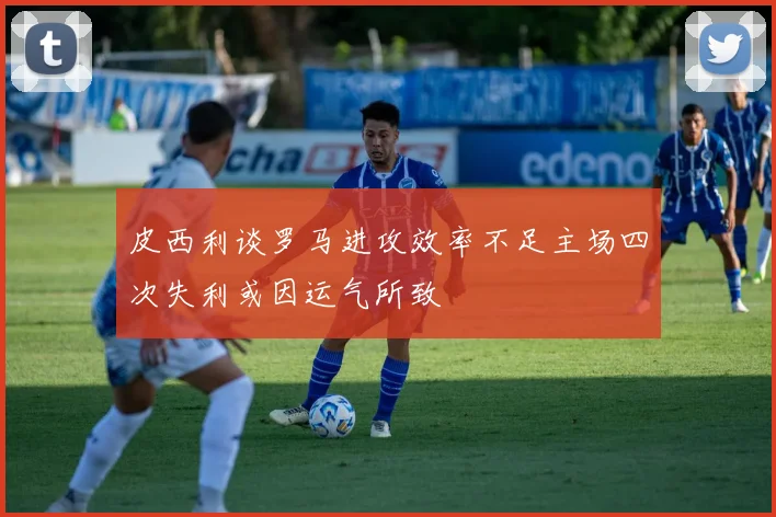 皮西利谈罗马进攻效率不足主场四次失利或因运气所致