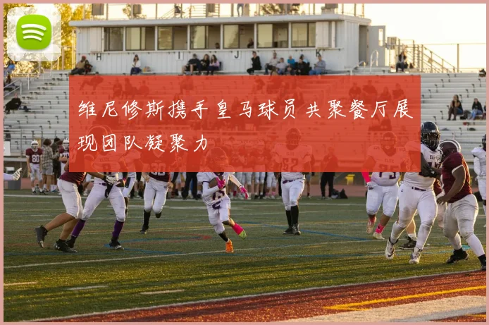 维尼修斯携手皇马球员共聚餐厅展现团队凝聚力