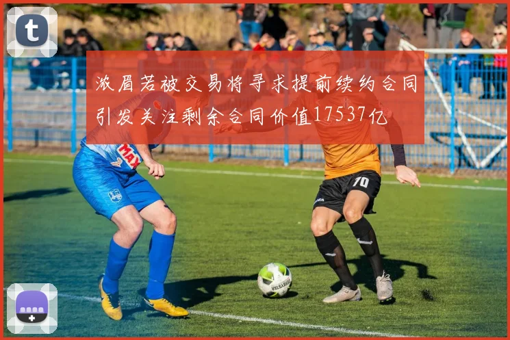 浓眉若被交易将寻求提前续约合同引发关注剩余合同价值17537亿